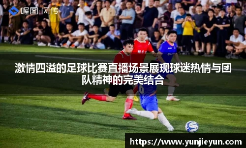激情四溢的足球比赛直播场景展现球迷热情与团队精神的完美结合